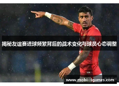 揭秘友谊赛进球频繁背后的战术变化与球员心态调整 揭秘友谊赛进球频繁背后的战术变化与球员心态调整