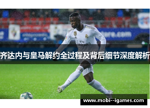 齐达内与皇马解约全过程及背后细节深度解析 齐达内与皇马解约全过程及背后细节深度解析